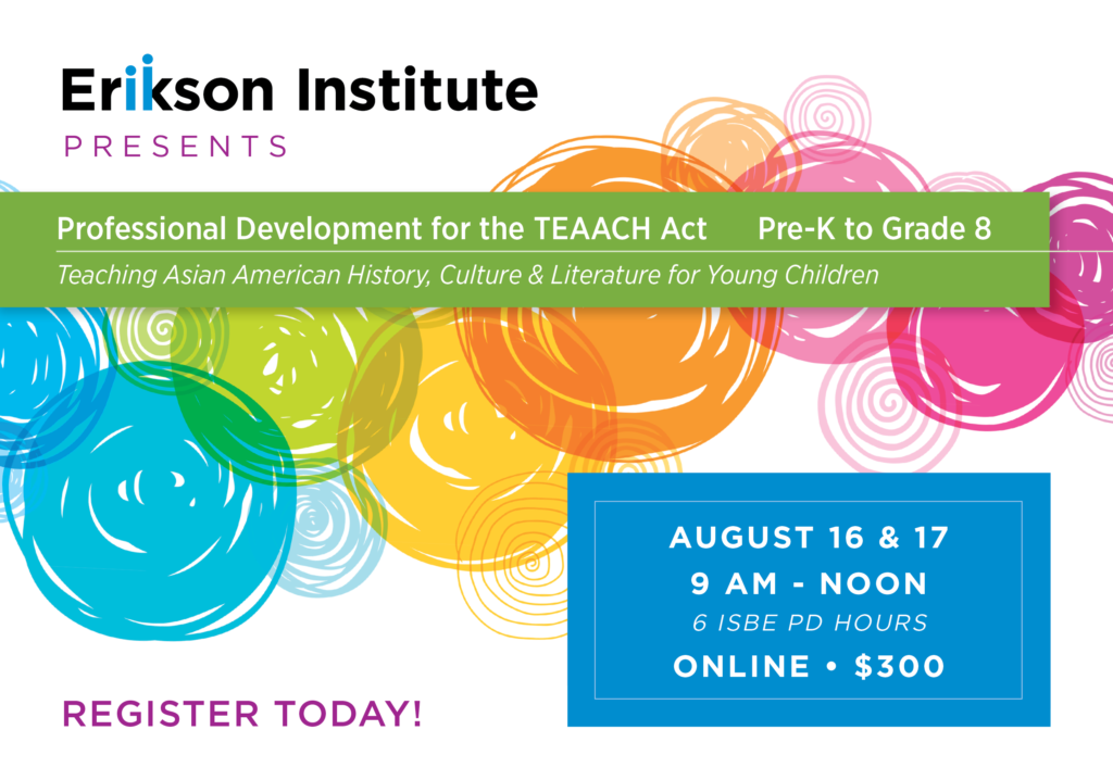 Erikson Institute Presents Professional Development for the TEAACH Act - Pre-K to Grade 8 | Teaching Asian American History, Culture & Literature for Young Children | August 16 & 17 9 AM - Noon 6 ISBE PD Hours Online • $300 | Register Today