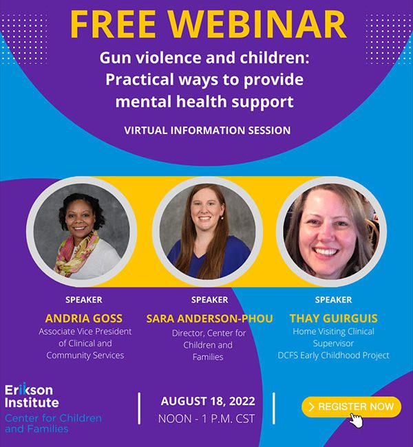 Free Webinar Gun Violence and Children: Practical ways to provide mental health support (virtual information session) Speakers: Andria Goss - Associate Vice President of Clinical and Community Services; Sara Anderson-Phou - Director, Center for Children and Families; Thay Guirguis - Home Visiting Clinical Supervisor DCFS Early Childhood Project | August 18, 2022 | Noon - 1 PM CST