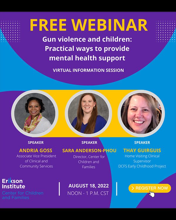 Free Webinar Gun Violence and Children: Practical ways to provide mental health support (virtual information session) Speakers: Andria Goss - Associate Vice President of Clinical and Community Services; Sara Anderson-Phou - Director, Center for Children and Families; Thay Guirguis - Home Visiting Clinical Supervisor DCFS Early Childhood Project | August 18, 2022 | Noon - 1 PM CST