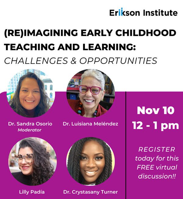 Erikson Institute | Reimagining Early Childhood Teaching and Learning: Challenges & Opportunities | Featuring Dr. Sandra Osorio (moderator), Dr. Luisiana Melendez, Lilly Padia, and Dr. Crystasany Turner | November 10, 2022 | 12 pm - 1 pm central | Register today for this free virtual discussion!!