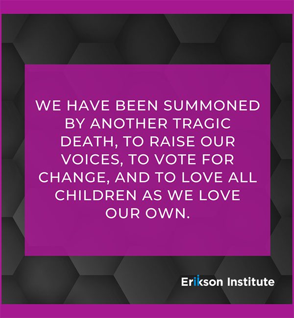 We have been summoned by another tragic death, to raise our voices, to vote for change, and to love all children as we love our own. By Erikson Institute