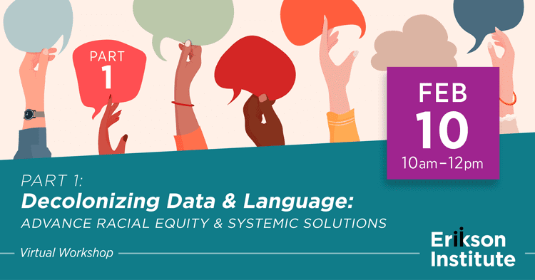 Part 1: Decolonizing Data & Language: Advance Racial Equity & Systemic Solutions (Virtual Workshop)
February 10, 2023 
10 am - 12 pm
Erikson Institute