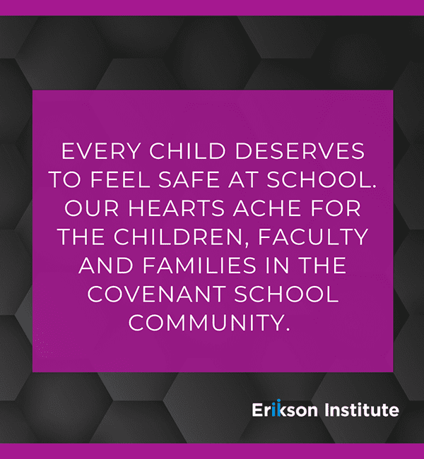 Every child deserves to feel safe at school. Our hearts ache for the children, faculty and families in the Covenant School community. - Erikson Institute