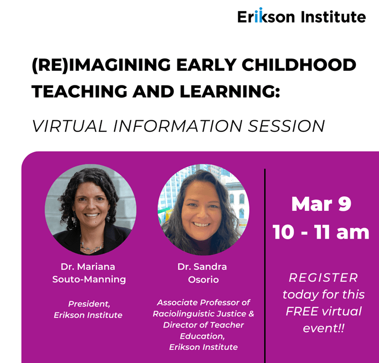 Erikson Institute (Re)Imagining Early Childhood Teaching and Learning Virtual Information Session on March 9, 2023 10 - 11 am Register today for this FREE Virtual Event featuring Dr. Mariana Souto-Manning, President of Erikson Institute and Dr. Sandra Osorio