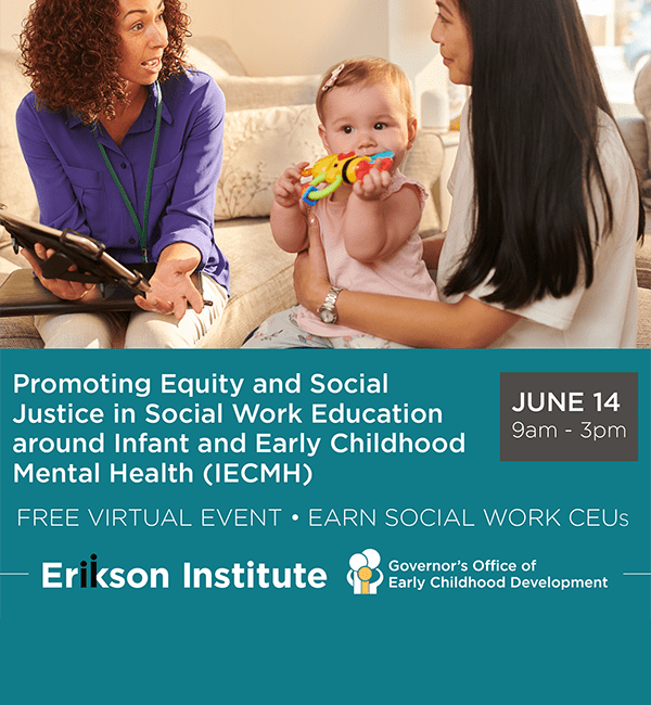Promoting Equity and Social Justice in Social Work Education around Infant and Early Childhood Mental Health (IECMH) • June 14, 2023 from 9am to 3pm • FREE Virtual Event • Earn Social Work CEUs • Erikson Institute in collaboration with the Governor's Office of Early Childhood Development