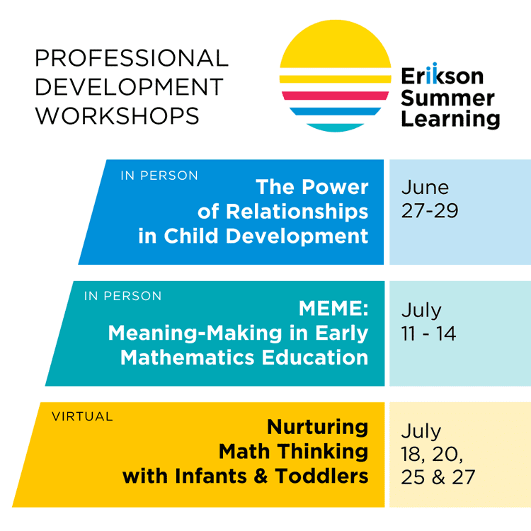 Erikson Summer Learning Professional Development Workshops - The Power of Relationships in Child Development June 27-29 (in-person); MEME: Meaning-Making in Early Mathematics Education July 11-14 (in-person); Nurturing Math Thinking with Infants & Toddlers July 18, 20, 25 & 27 (virtual)