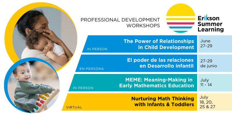 Erikson Summer Learning Professional Development Workshops: The Power of Relationships in Child Development (in person) - June 27 - 29; El poder de las relaciones en Desarollo infantil (en persona) - 27-29 de junio ; MEME: Meaning-Making in Early Mathematics Education (in person) - July 11-14; Nurturing Math Thinking with Infants & Toddlers (virtual) - July 18, 20, 25 & 27