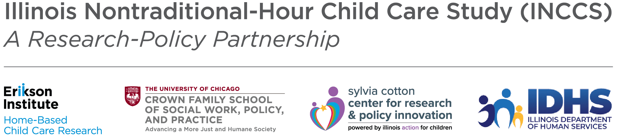 Illinois Nontraditional-Hour Child Care Study (INCCS) - A Research-Policy Partnership
Erikson Institute Home-Based Child Care Research; The University of Chicago Crown Family School of Social Work, Policy, and Practice - Advancing a More Just and Humane Society; Sylvia Cotton Center for Research & Policy Innovation - Powered by Illinois Action for Children logo ; Illinois Department of Human Services (IDHS) logo lockup