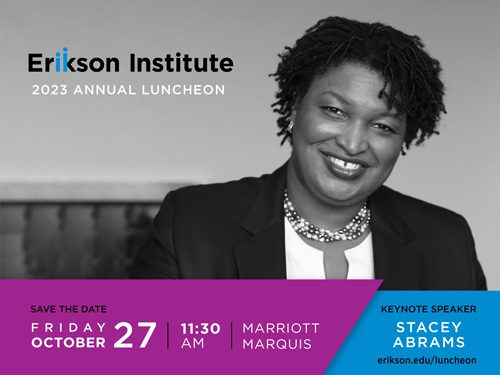 Erikson Institute 2023 Annual Luncheon |
Save the Date - Friday October 27 | 11:30 am | Marriott Marquis
Keynote Speaker Stacey Abrams
https://www.erikson.edu/luncheon