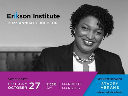 Erikson Institute 2023 Annual Luncheon | Save the Date - Friday October 27 | 11:30 am | Marriott Marquis Keynote Speaker Stacey Abrams https://www.erikson.edu/luncheon