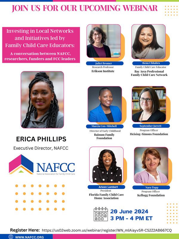 Join Us for our Upcoming Webinar | Investing in Local Networks and Initiatives Led By Family Child Care Educators: A Conversation between NAFCC, researchers, funders, and FCC leaders; Featuring: Erica Phillips, Executive Director, NAFCC; Juliet Bromer, Research Professor, Erikson Institute; Benu Chhabra, Family Child Care Educator, Bay Area Professional Family Child Care Network; Marcia Cox-Mitchell, Director of Early Childhood, Bainum Family Foundation, September Jarrett, Program Officer, Heising-Simons Foundation; Arleen Lambert, President, Florida Family Child Care Home Association; and Nara Topp, Program Director, Kellogg Foundation | 20 June 2024 from 3PM to 4PM ET