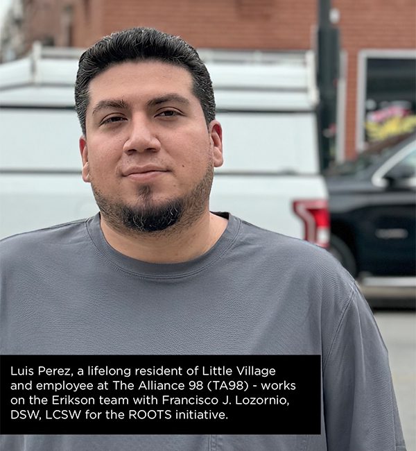 Luis Perez, a lifelong resident of Little Village and employee at The Alliance 98 (TA98) - works on the Erikson team with Francisco J. Lozornio, DSW, LCSW for the ROOTS initiative.